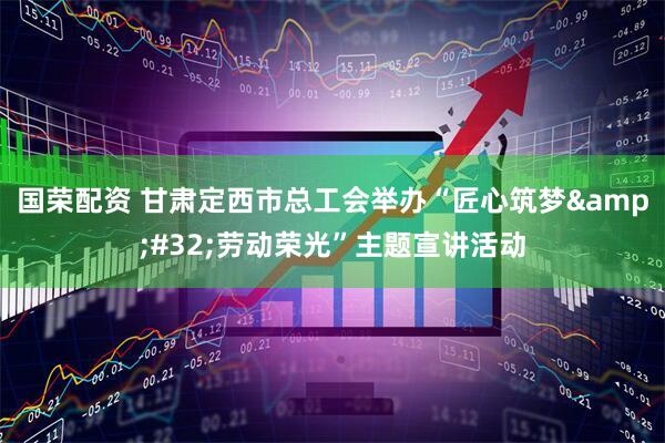 国荣配资 甘肃定西市总工会举办“匠心筑梦&#32;劳动荣光”主题宣讲活动