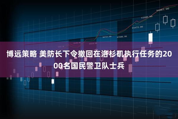 博远策略 美防长下令撤回在洛杉矶执行任务的2000名国民警卫队士兵