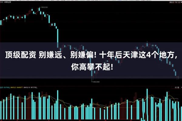 顶级配资 别嫌远、别嫌偏! 十年后天津这4个地方, 你高攀不起!