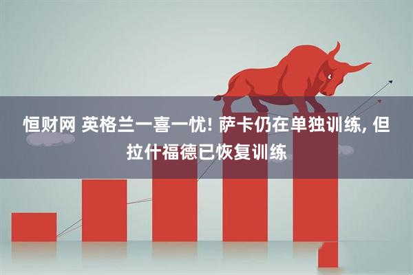 恒财网 英格兰一喜一忧! 萨卡仍在单独训练, 但拉什福德已恢复训练